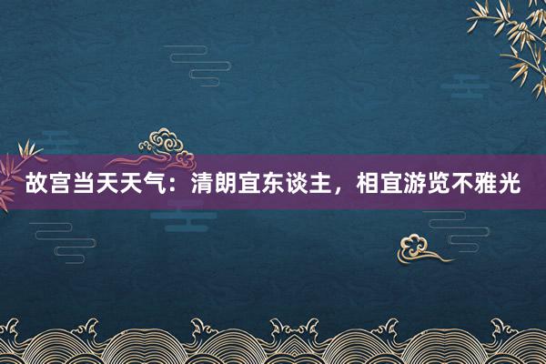 故宫当天天气：清朗宜东谈主，相宜游览不雅光