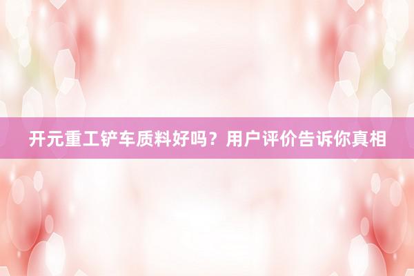 开元重工铲车质料好吗？用户评价告诉你真相
