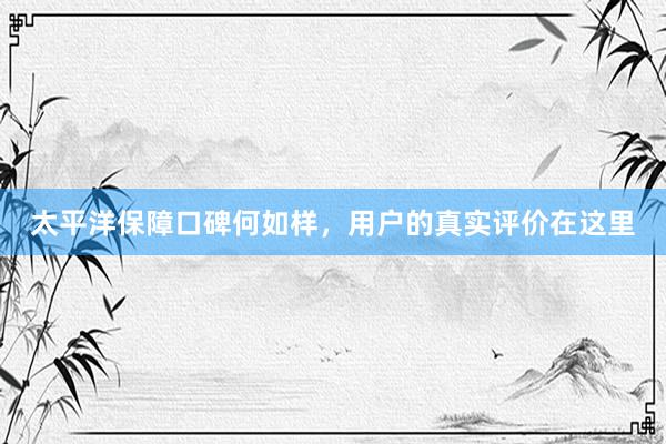 太平洋保障口碑何如样，用户的真实评价在这里